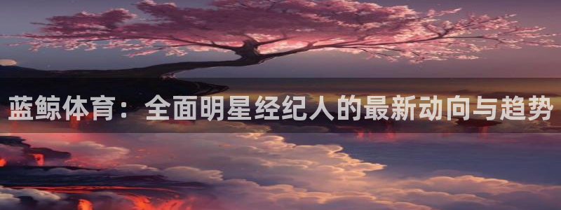 蓝鲸体育：全面明星经纪人的最新动向与趋势
