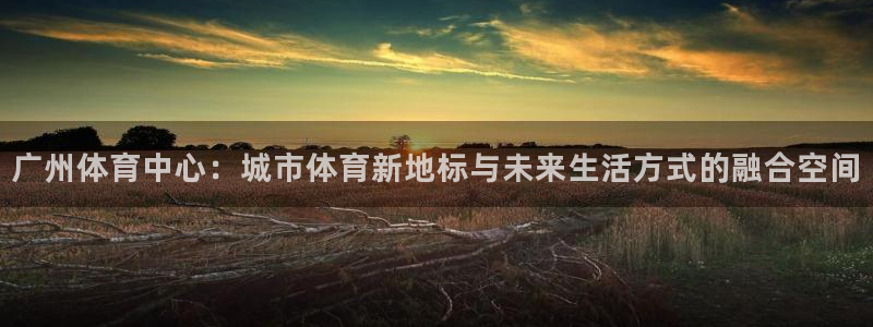 意昂5Kgame集团股票s：广州体育中心：城市体育新地标与未来生活方式的融合空间